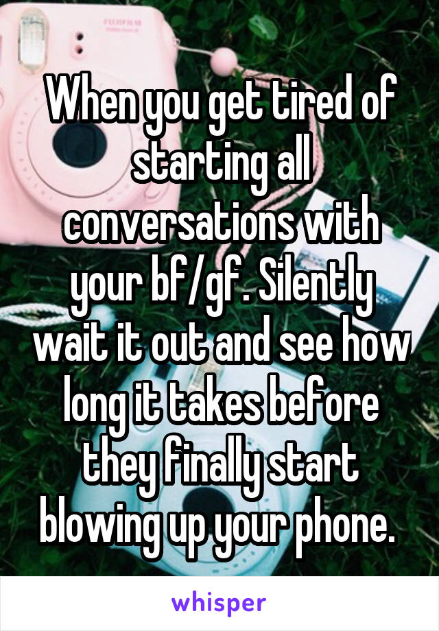 When you get tired of starting all conversations with your bf/gf. Silently wait it out and see how long it takes before they finally start blowing up your phone. 