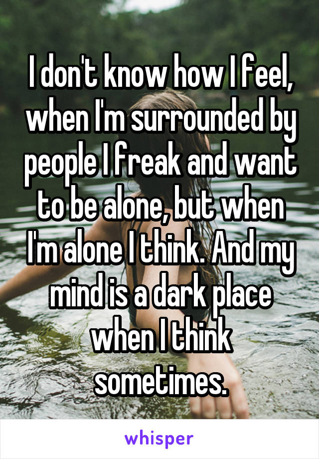 I don't know how I feel, when I'm surrounded by people I freak and want to be alone, but when I'm alone I think. And my mind is a dark place when I think sometimes.