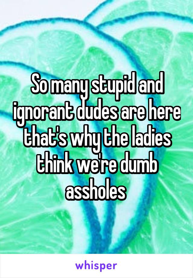 So many stupid and ignorant dudes are here that's why the ladies think we're dumb assholes 