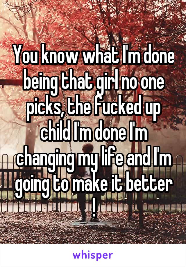 You know what I'm done being that girl no one picks, the fucked up child I'm done I'm changing my life and I'm going to make it better !