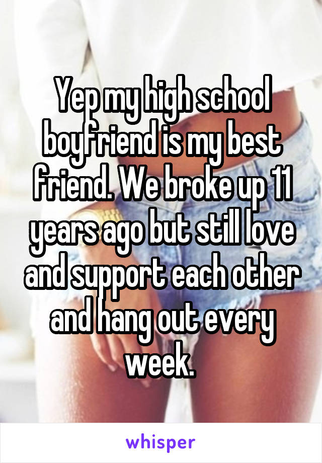 Yep my high school boyfriend is my best friend. We broke up 11 years ago but still love and support each other and hang out every week. 