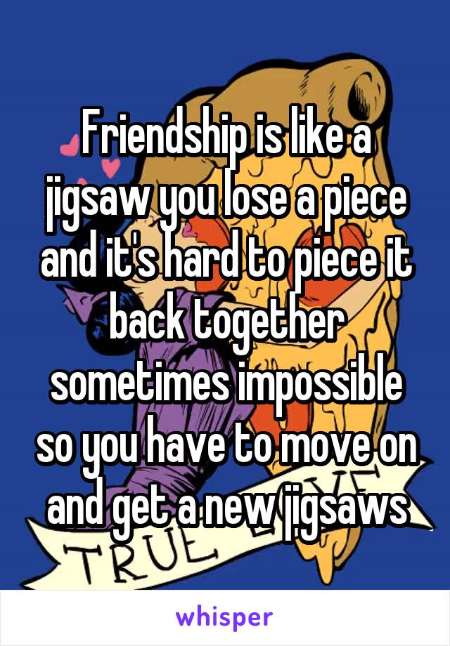 Friendship is like a jigsaw you lose a piece and it's hard to piece it back together sometimes impossible so you have to move on and get a new jigsaws