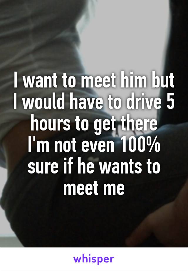 I want to meet him but I would have to drive 5 hours to get there
I'm not even 100% sure if he wants to meet me