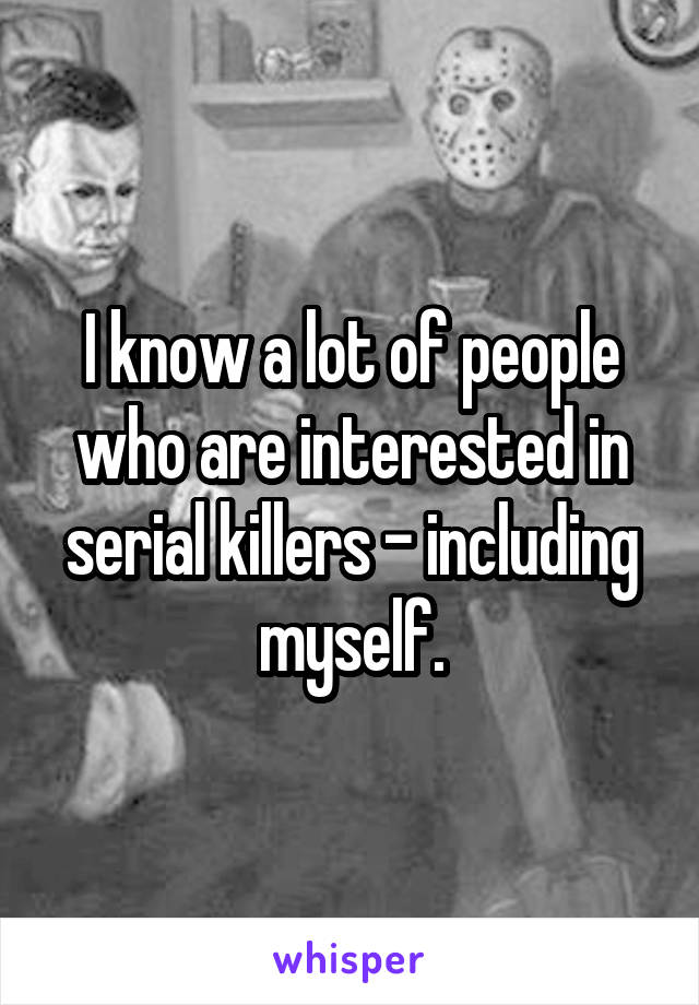 I know a lot of people who are interested in serial killers - including myself.