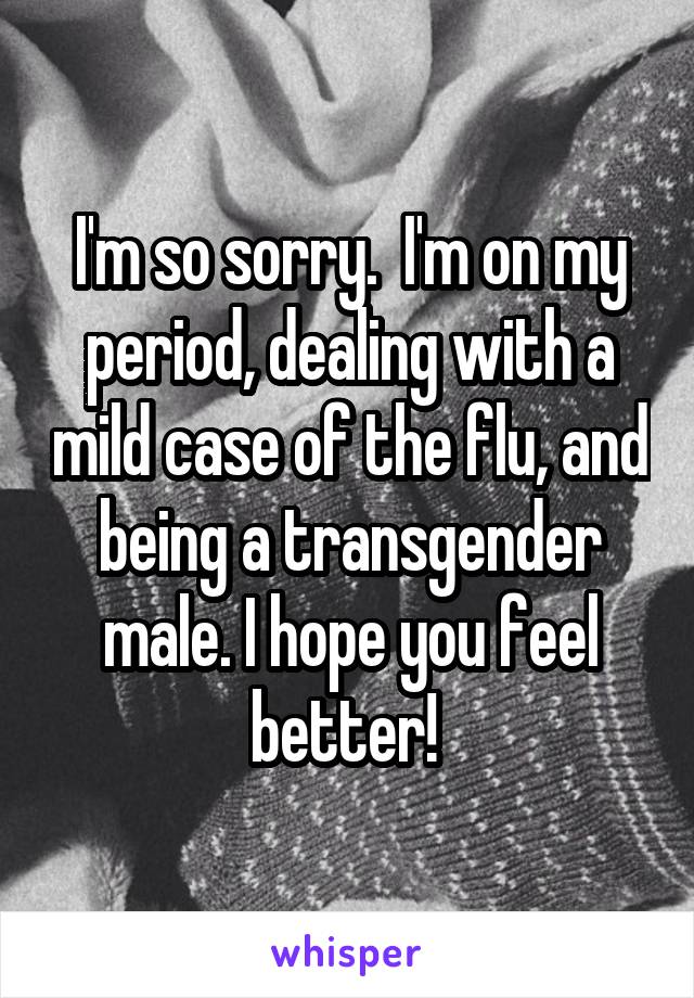 I'm so sorry.  I'm on my period, dealing with a mild case of the flu, and being a transgender male. I hope you feel better! 