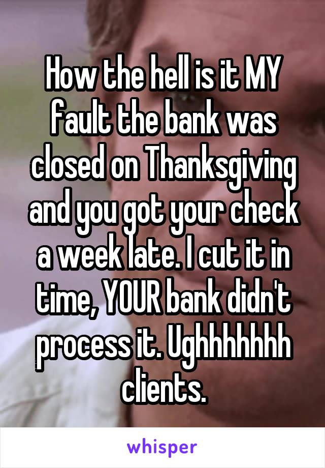 How the hell is it MY fault the bank was closed on Thanksgiving and you got your check a week late. I cut it in time, YOUR bank didn't process it. Ughhhhhhh clients.