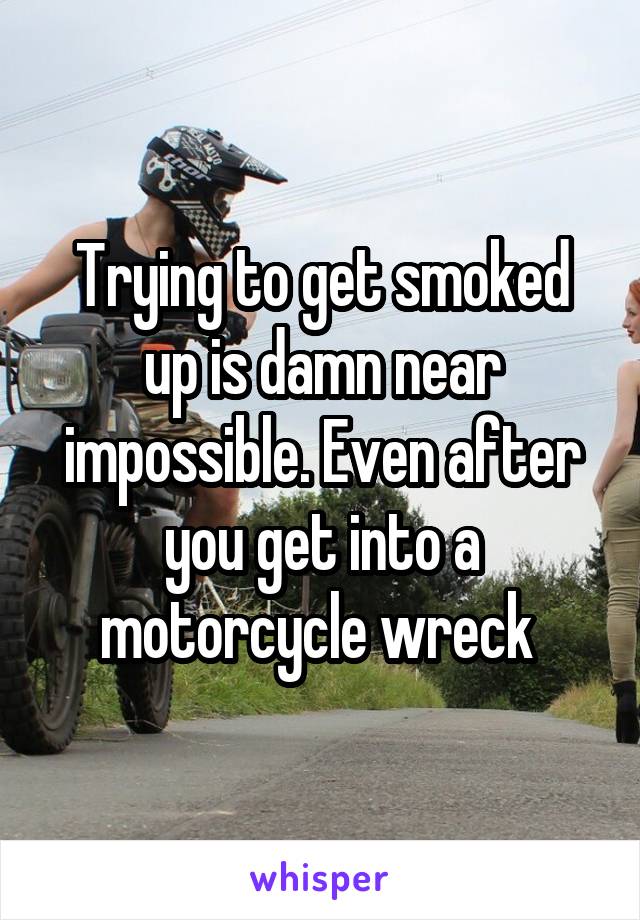 Trying to get smoked up is damn near impossible. Even after you get into a motorcycle wreck 