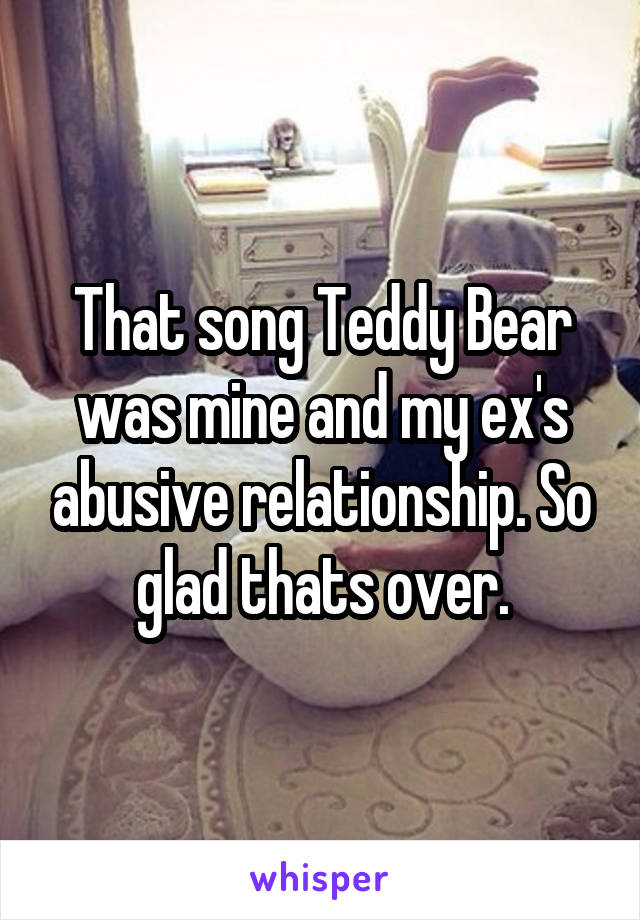 That song Teddy Bear was mine and my ex's abusive relationship. So glad thats over.