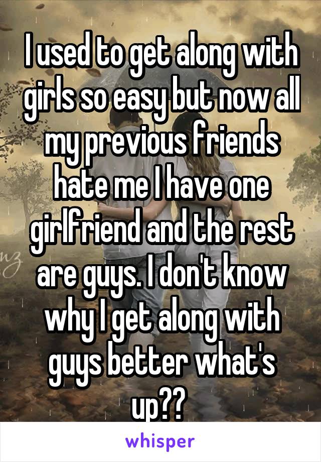 I used to get along with girls so easy but now all my previous friends hate me I have one girlfriend and the rest are guys. I don't know why I get along with guys better what's up?? 