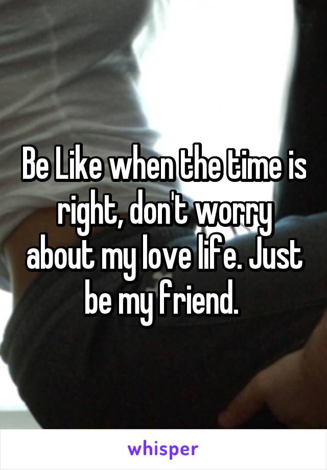 Be Like when the time is right, don't worry about my love life. Just be my friend. 