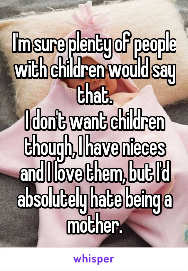 I'm sure plenty of people with children would say that.
I don't want children though, I have nieces and I love them, but I'd absolutely hate being a mother.