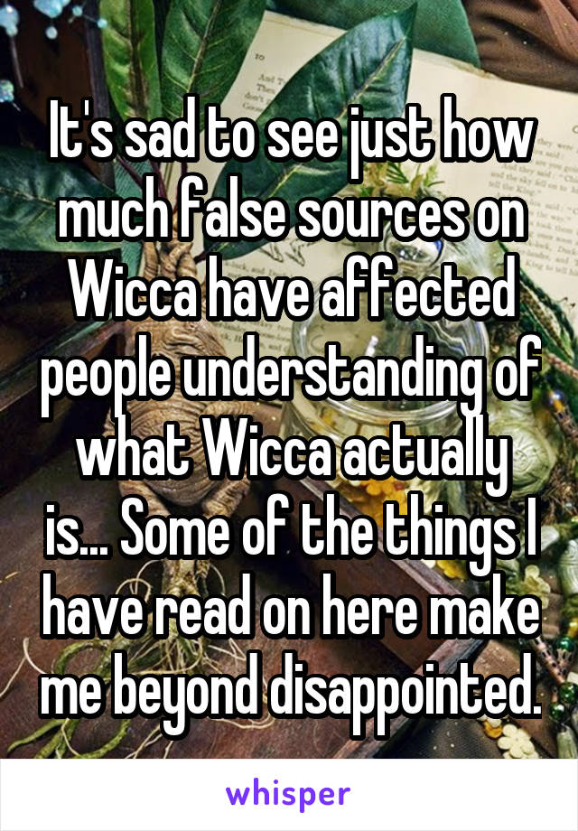 It's sad to see just how much false sources on Wicca have affected people understanding of what Wicca actually is... Some of the things I have read on here make me beyond disappointed.