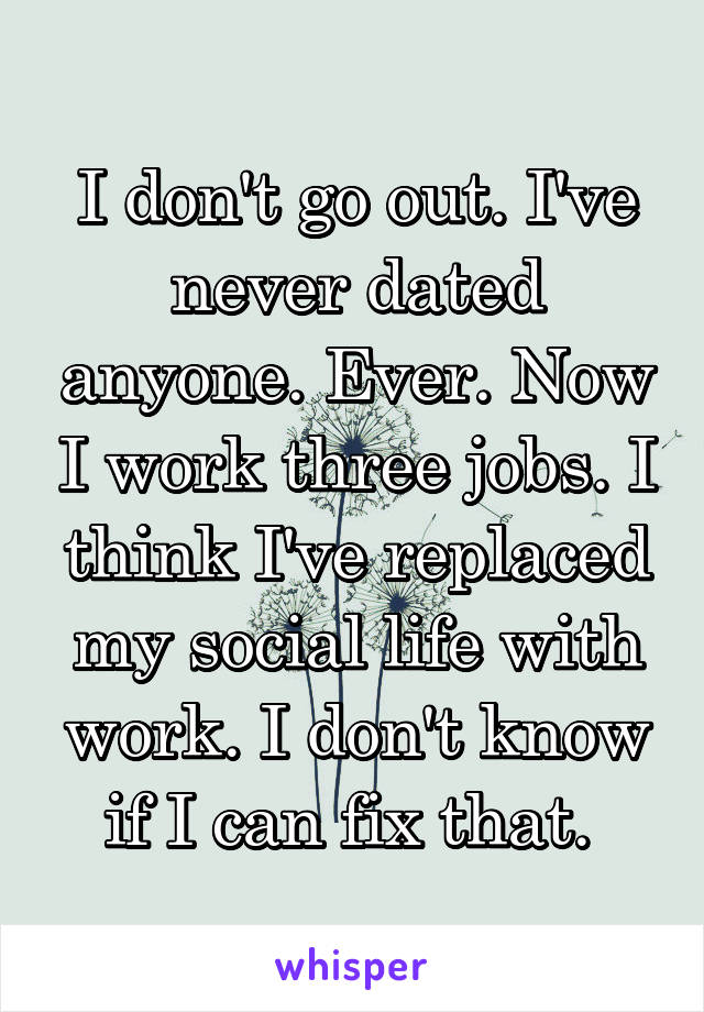 I don't go out. I've never dated anyone. Ever. Now I work three jobs. I think I've replaced my social life with work. I don't know if I can fix that. 