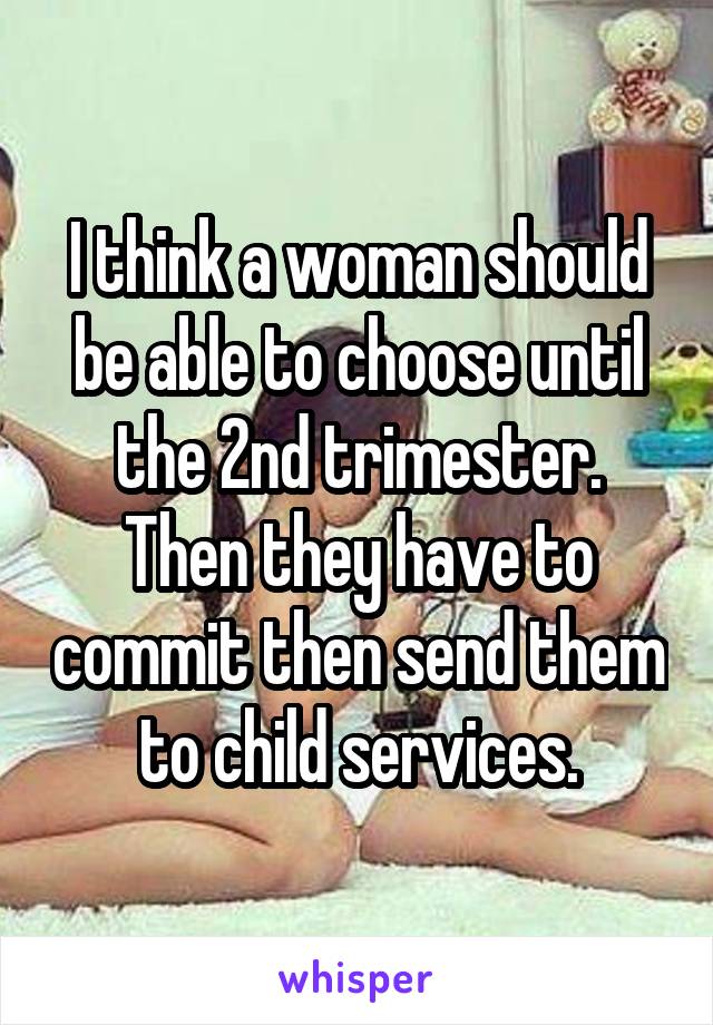 I think a woman should be able to choose until the 2nd trimester. Then they have to commit then send them to child services.