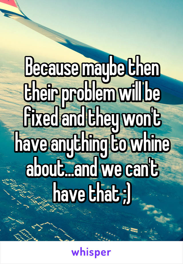 Because maybe then their problem will be fixed and they won't have anything to whine about...and we can't have that ;)