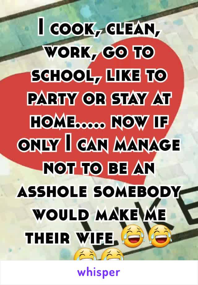 I cook, clean, work, go to school, like to party or stay at home..... now if only I can manage not to be an asshole somebody would make me their wife 😂😂😂😂