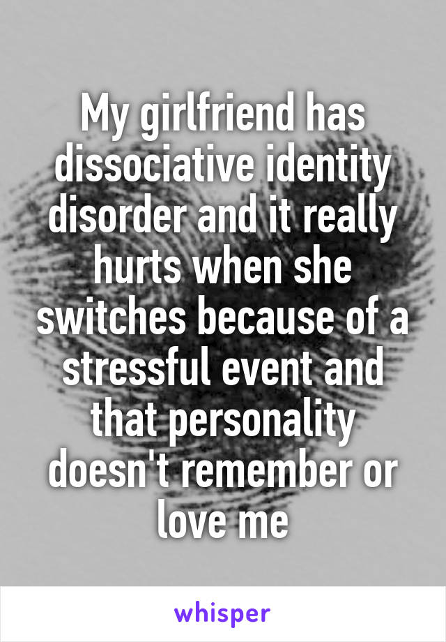 My girlfriend has dissociative identity disorder and it really hurts when she switches because of a stressful event and that personality doesn't remember or love me