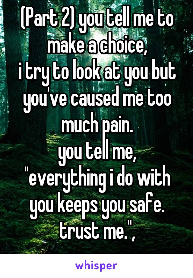 (Part 2) you tell me to make a choice,
i try to look at you but you've caused me too much pain.
you tell me, "everything i do with you keeps you safe. trust me.",
