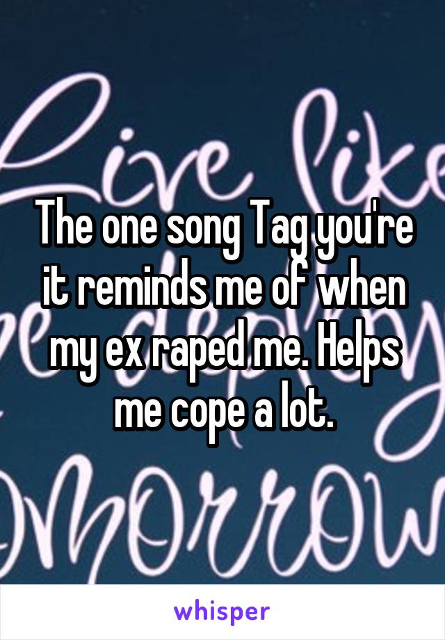 The one song Tag you're it reminds me of when my ex raped me. Helps me cope a lot.