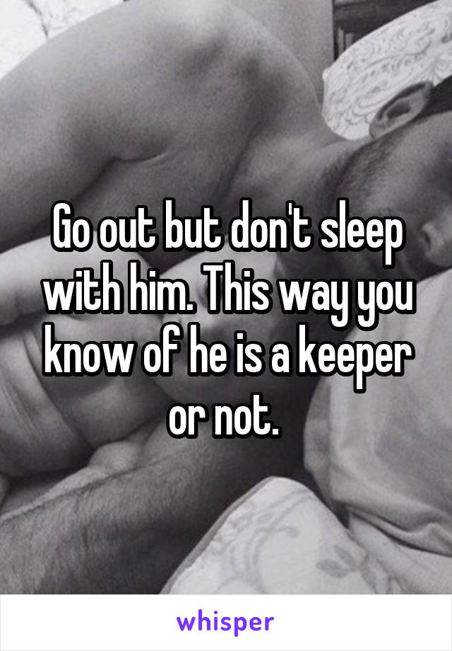 Go out but don't sleep with him. This way you know of he is a keeper or not. 