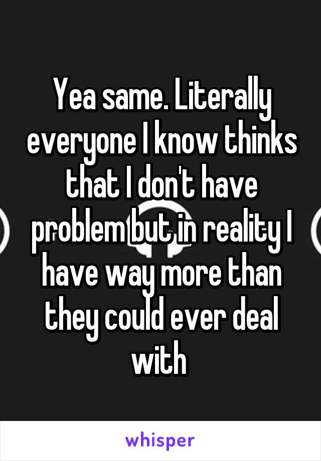 Yea same. Literally everyone I know thinks that I don't have problem but in reality I have way more than they could ever deal with 