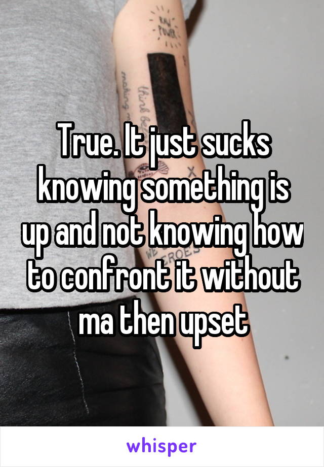 True. It just sucks knowing something is up and not knowing how to confront it without ma then upset