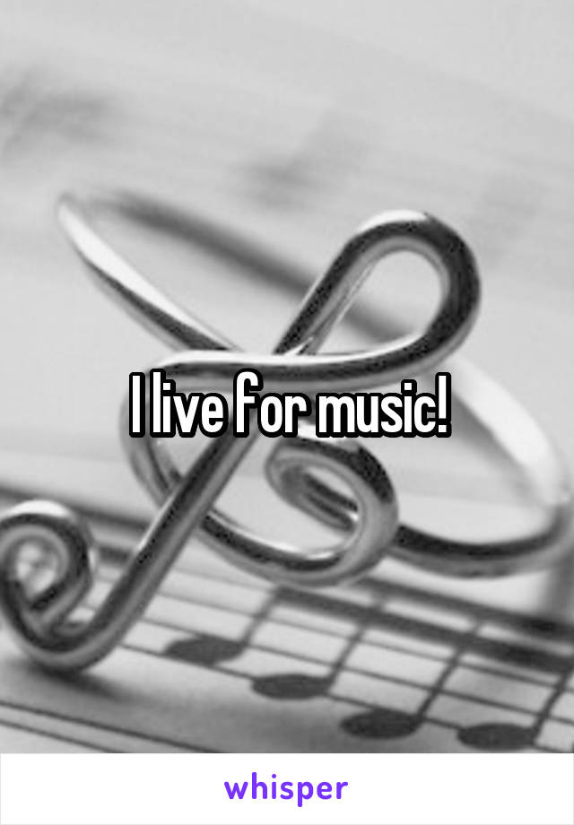 I live for music!