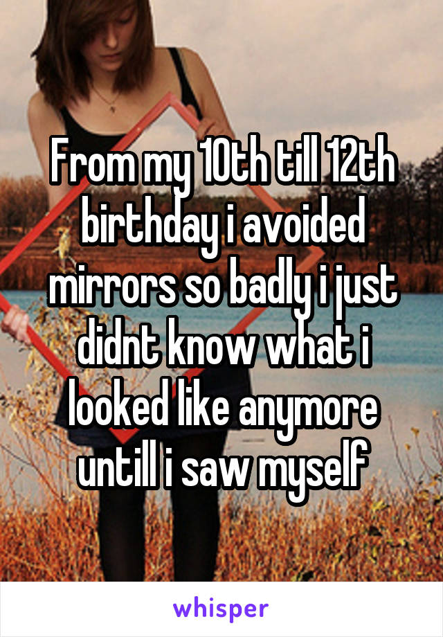 From my 10th till 12th birthday i avoided mirrors so badly i just didnt know what i looked like anymore untill i saw myself