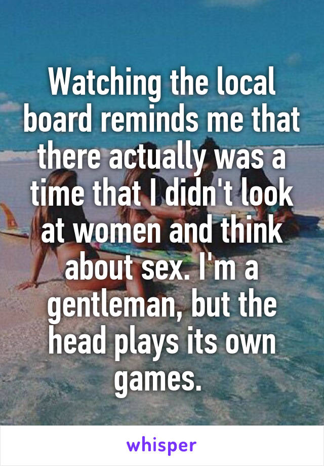 Watching the local board reminds me that there actually was a time that I didn't look at women and think about sex. I'm a gentleman, but the head plays its own games. 