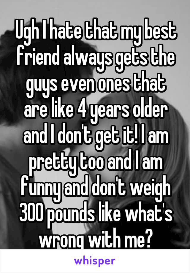 Ugh I hate that my best friend always gets the guys even ones that are like 4 years older and I don't get it! I am pretty too and I am funny and don't weigh 300 pounds like what's wrong with me?