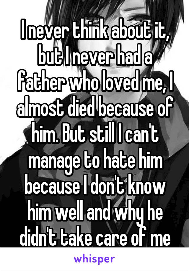 I never think about it, but I never had a father who loved me, I almost died because of him. But still I can't manage to hate him because I don't know him well and why he didn't take care of me