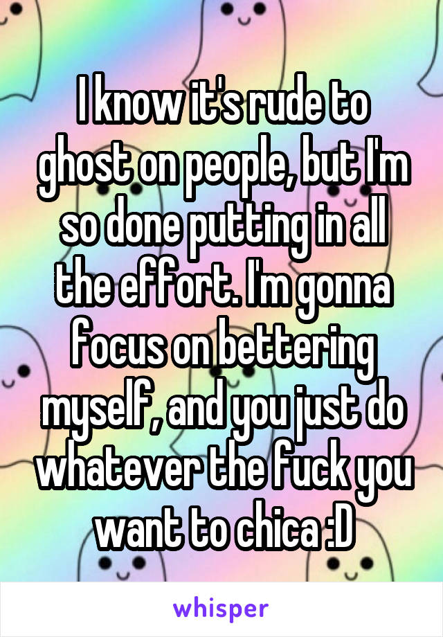 I know it's rude to ghost on people, but I'm so done putting in all the effort. I'm gonna focus on bettering myself, and you just do whatever the fuck you want to chica :D