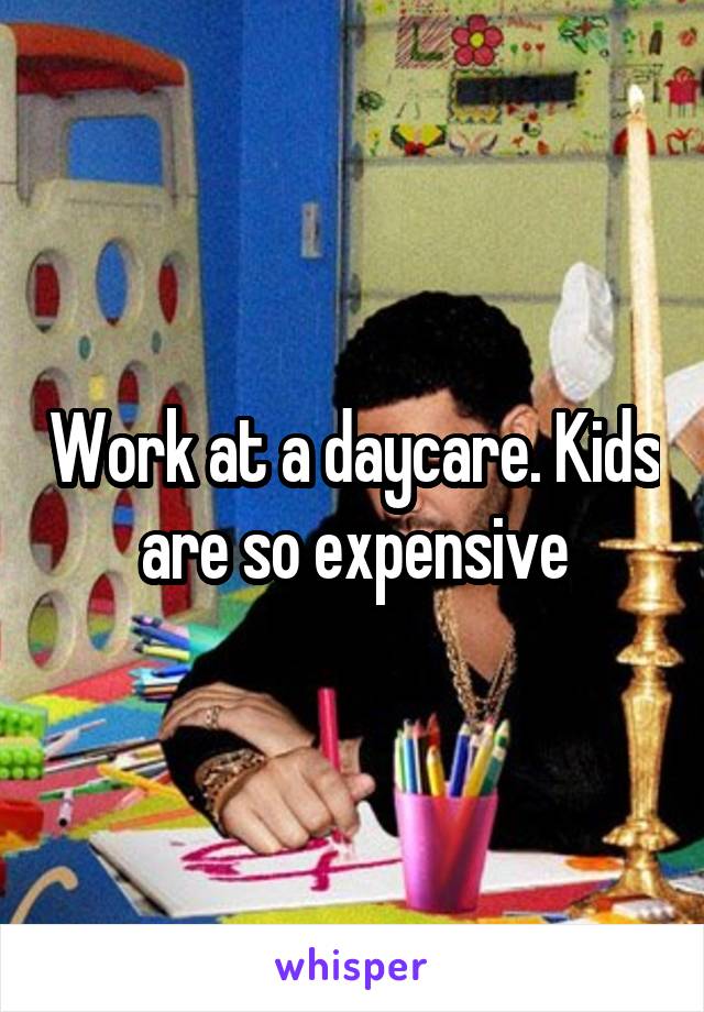 Work at a daycare. Kids are so expensive