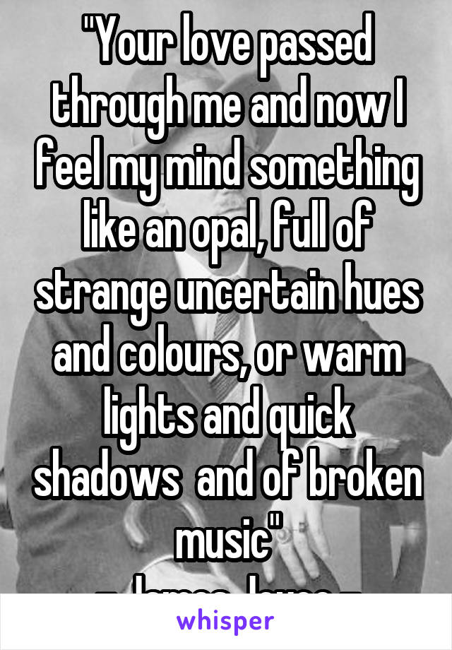 "Your love passed through me and now I feel my mind something like an opal, full of strange uncertain hues and colours, or warm lights and quick shadows  and of broken music"
- James Joyce -