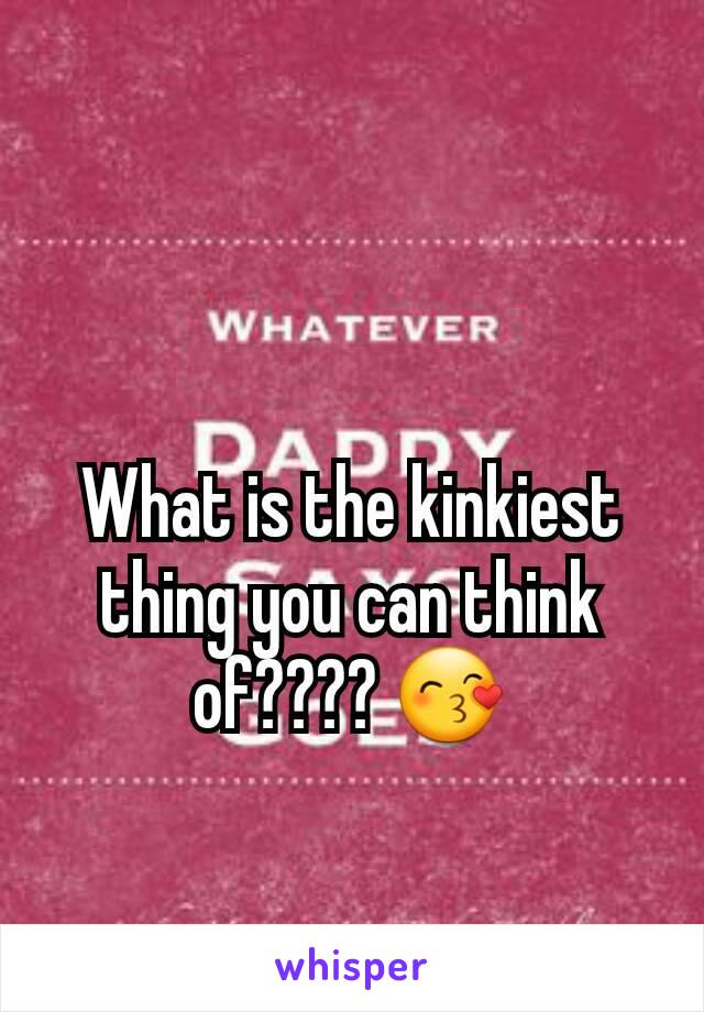 What is the kinkiest thing you can think of???? 😙