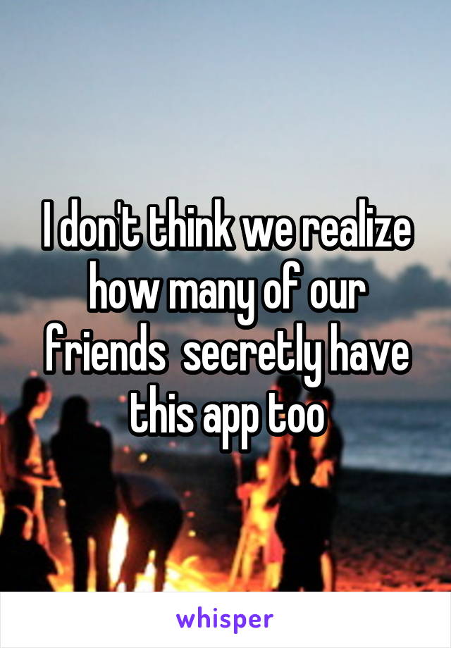 I don't think we realize how many of our friends  secretly have this app too