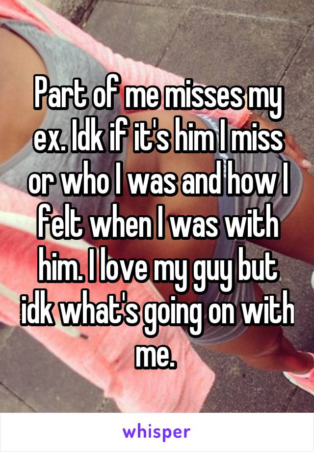 Part of me misses my ex. Idk if it's him I miss or who I was and how I felt when I was with him. I love my guy but idk what's going on with me. 