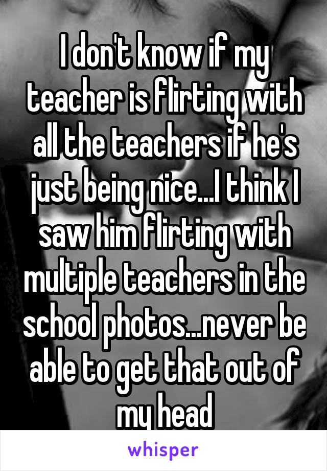 I don't know if my teacher is flirting with all the teachers if he's just being nice...I think I saw him flirting with multiple teachers in the school photos...never be able to get that out of my head