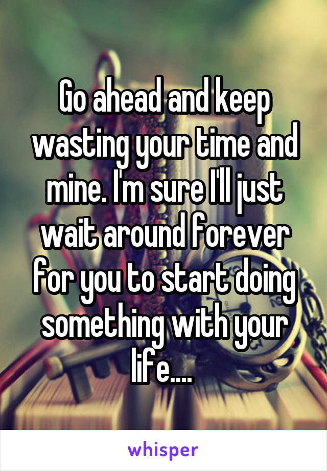 Go ahead and keep wasting your time and mine. I'm sure I'll just wait around forever for you to start doing something with your life.... 