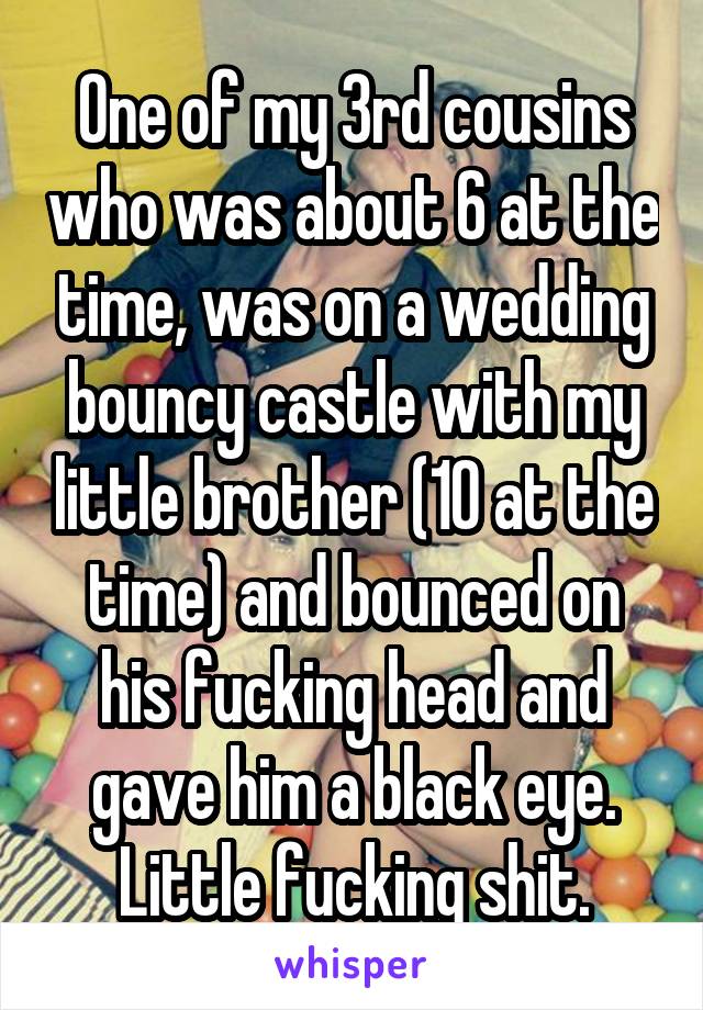 One of my 3rd cousins who was about 6 at the time, was on a wedding bouncy castle with my little brother (10 at the time) and bounced on his fucking head and gave him a black eye. Little fucking shit.