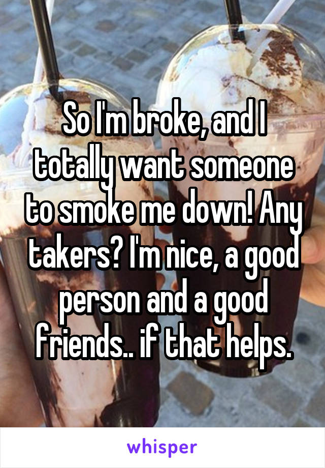 So I'm broke, and I totally want someone to smoke me down! Any takers? I'm nice, a good person and a good friends.. if that helps.