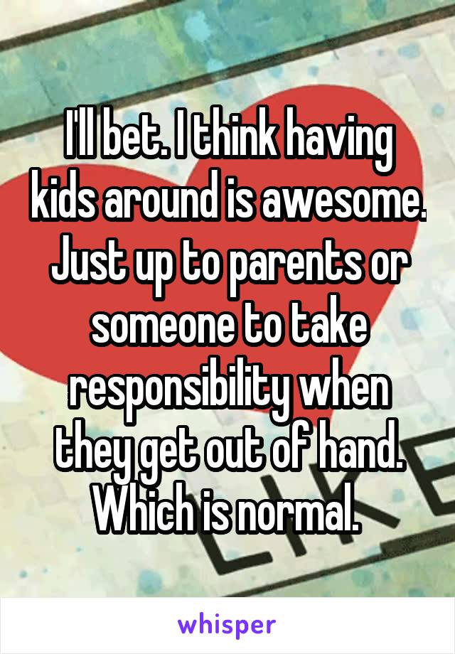 I'll bet. I think having kids around is awesome. Just up to parents or someone to take responsibility when they get out of hand. Which is normal. 