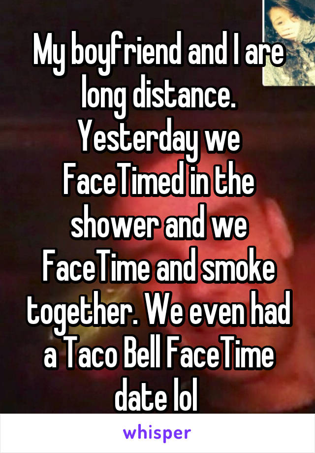 My boyfriend and I are long distance. Yesterday we FaceTimed in the shower and we FaceTime and smoke together. We even had a Taco Bell FaceTime date lol 