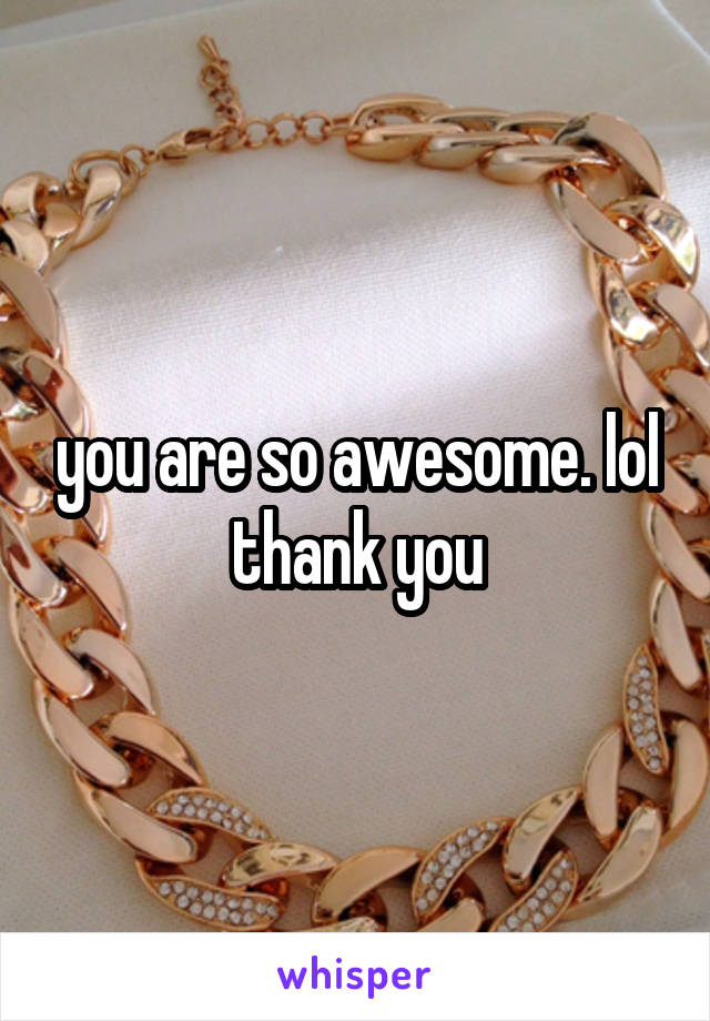 you are so awesome. lol thank you