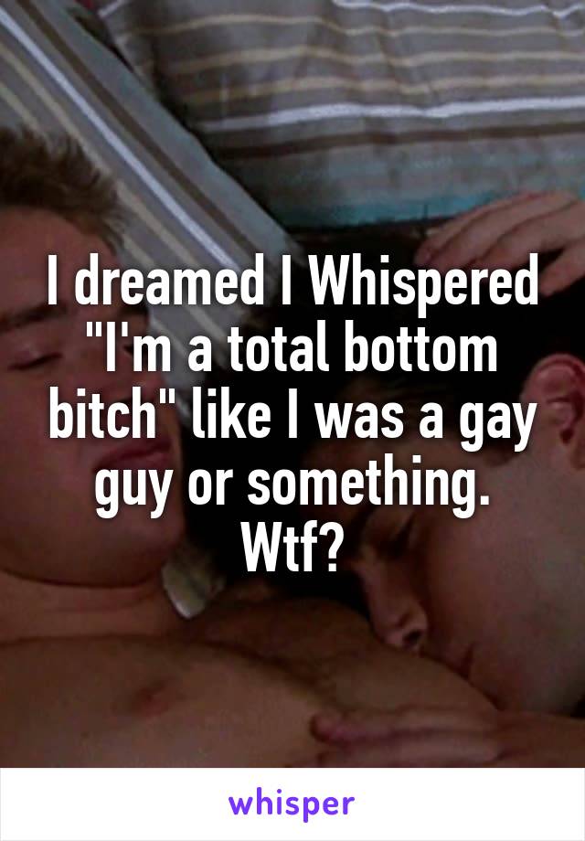 I dreamed I Whispered "I'm a total bottom bitch" like I was a gay guy or something. Wtf?