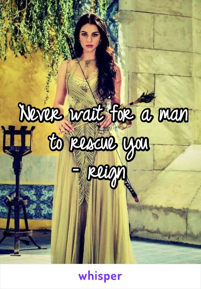 Never wait for a man to rescue you 
- reign 