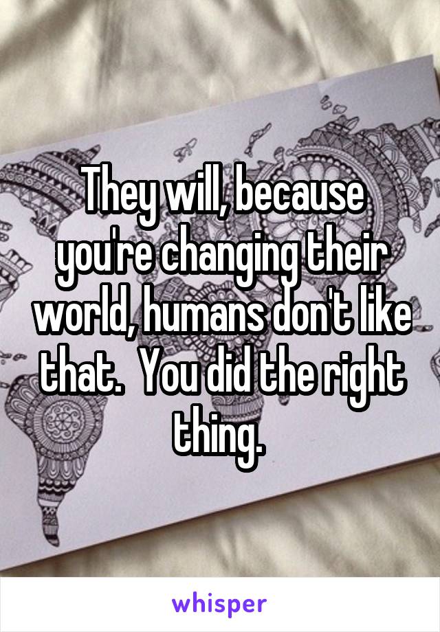 They will, because you're changing their world, humans don't like that.  You did the right thing. 