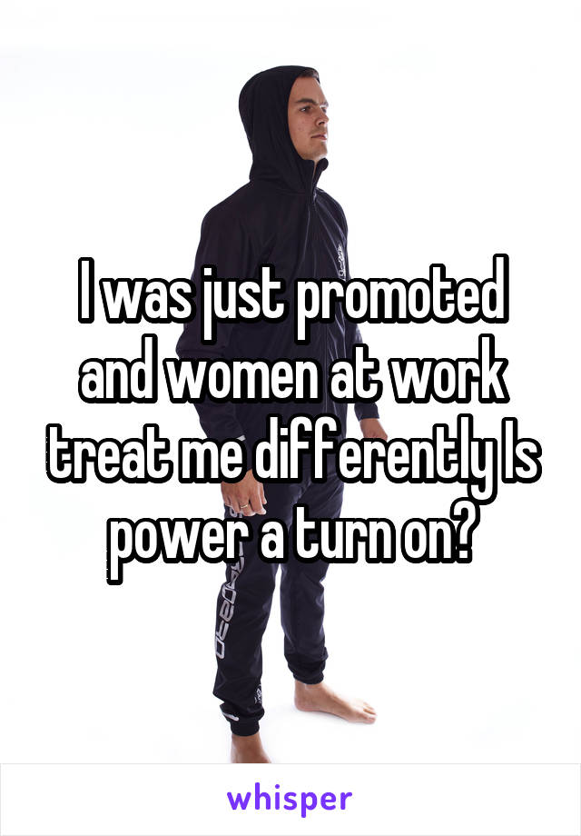 I was just promoted and women at work treat me differently Is power a turn on?