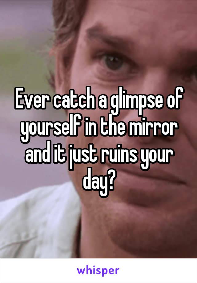 Ever catch a glimpse of yourself in the mirror and it just ruins your day?