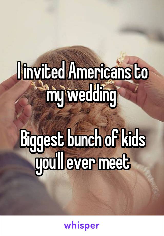 I invited Americans to my wedding 

Biggest bunch of kids you'll ever meet